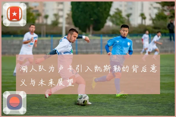 湖人队为卢卡引入凯斯勒的背后意义与未来展望