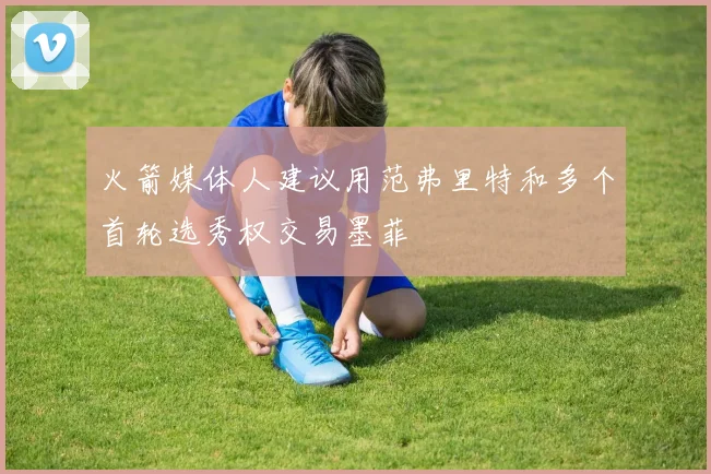 火箭媒体人建议用范弗里特和多个首轮选秀权交易墨菲