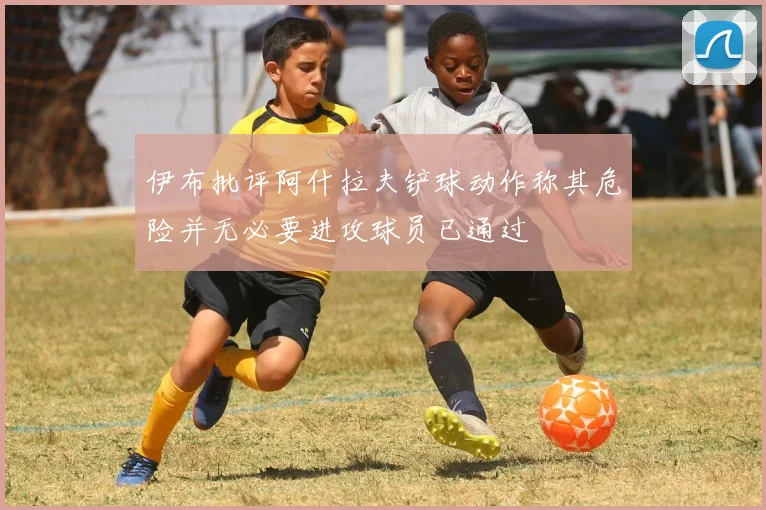 伊布批评阿什拉夫铲球动作称其危险并无必要进攻球员已通过