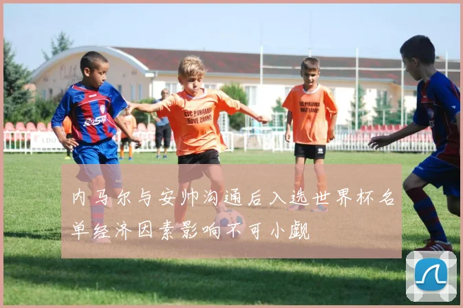 内马尔与安帅沟通后入选世界杯名单经济因素影响不可小觑