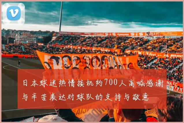日本球迷热情接机约700人高喊感谢与辛苦表达对球队的支持与敬意