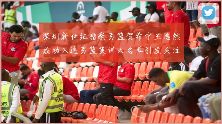 深圳新世纪猎豹男篮贺希宁王浩然成功入选男篮集训大名单引发关注