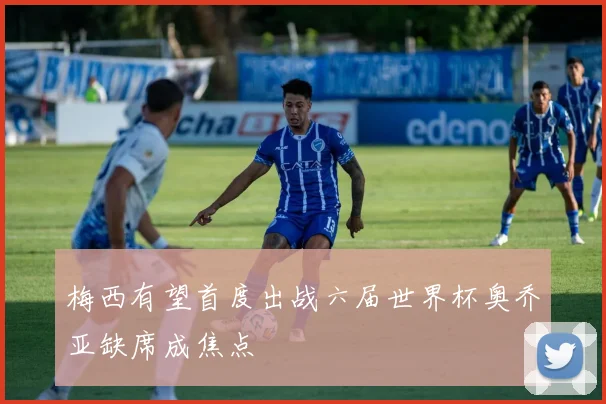 梅西有望首度出战六届世界杯奥乔亚缺席成焦点